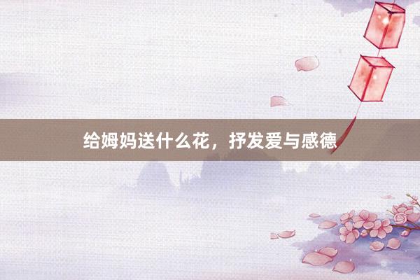 给姆妈送什么花，抒发爱与感德