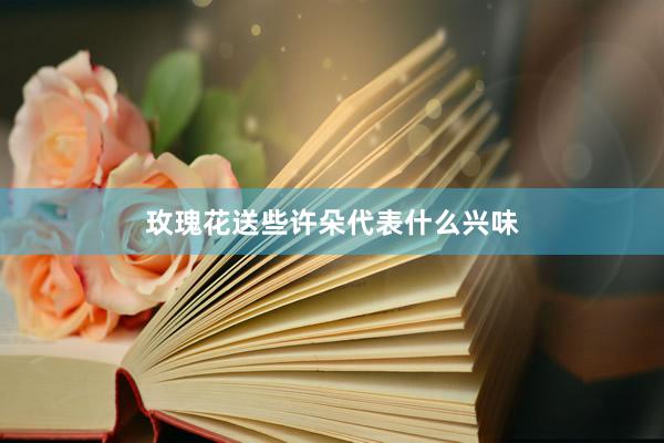 玫瑰花送些许朵代表什么兴味