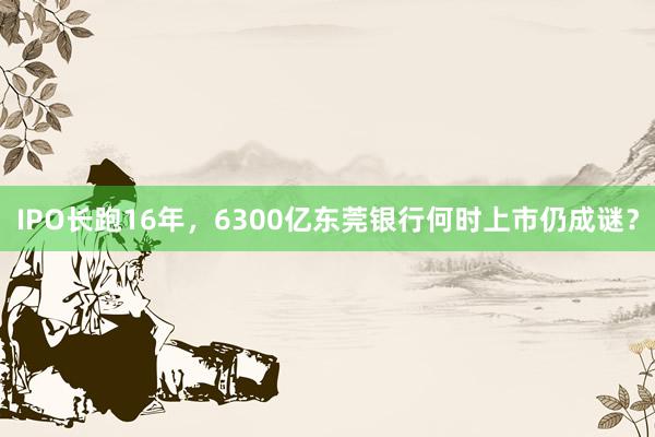 IPO长跑16年，6300亿东莞银行何时上市仍成谜？