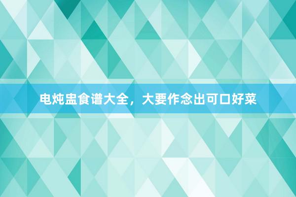 电炖盅食谱大全,大要作念出可口好菜